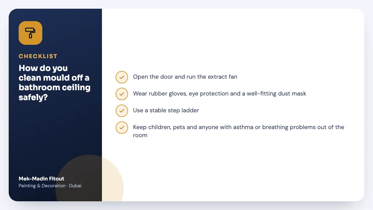 Checklist summary: How do you clean mould off a bathroom ceiling safely? Covers Open the door and run the extract fan; Wear rubber gloves, eye protection and…; Use a stable step ladder.